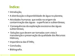 • Introdução;
• A distribuição e disponibilidade de água no planeta;
• Atividades humanas que estão na origem da
contaminação das águas - superficiais e subterrâneas;
• Consequências da exploração excessiva das águas
subterrâneas;
• Soluções que devem ser tomadas com vista à
manutenção e preservação da qualidade dos Recursos
Hídricos;
• Importância das ETARs;
• Conclusão;
• Bibliografia.
2
 