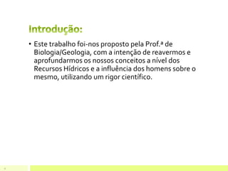 • Este trabalho foi-nos proposto pela Prof.ª de
Biologia/Geologia, com a intenção de reavermos e
aprofundarmos os nossos conceitos a nível dos
Recursos Hídricos e a influência dos homens sobre o
mesmo, utilizando um rigor científico.
3
 