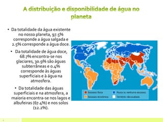 • Da totalidade da água existente
no nosso planeta, 97.5%
corresponde a água salgada e
2.5% corresponde a água doce.
• Da totalidade de água doce,
68.7% encontra-se nos
glaciares, 30.9% são águas
subterrâneas e 0.4%
corresponde às águas
superficiais e à água na
atmosfera.
• Da totalidade das águas
superficiais e na atmosfera, a
maioria encontra-se nos lagos e
albufeiras (67.4%) e nos solos
(12.2%).
4
 