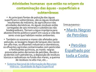 • As principais fontes de poluição das águas
superficiais e subterrâneas, são as águas residuais
resultantes da indústria, da agricultura e das
atividades domésticas.As águas residuais estão
carregadas de sais minerais e substâncias não
biodegradáveis.Tornam a água imprópria para
abastecimento público e poem em causa a vida dos
seres vivos que habitam nestes ambientes.
• Também os oceanos e mares são afetados pela
poluição, as lavagens ilegais de tanques dos navios
em alto mar, os efluentes industriais e domésticos,
os efluentes agrícolas contaminados com pesticidas
e fertilizantes químicos, as marés negras
provocadas pelos derrames de petróleo, devido a
acidentes com petroleiros, a deposição de resíduos
tóxicos e radioativos no fundo dos mares, a queima
de resíduos no alto mar, etc…
• Sistema Nacional de Informação de Recursos
Hídricos - Qualidade da Água Superficial
5
• Marés Negras
de Petróleo;
• Petróleo
Espalhado por
toda a Costa;
 