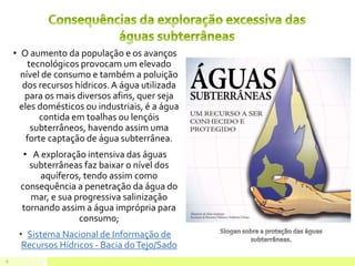 • O aumento da população e os avanços
tecnológicos provocam um elevado
nível de consumo e também a poluição
dos recursos hídricos.A água utilizada
para os mais diversos afins, quer seja
eles domésticos ou industriais, é a água
contida em toalhas ou lençóis
subterrâneos, havendo assim uma
forte captação de água subterrânea.
• A exploração intensiva das águas
subterrâneas faz baixar o nível dos
aquíferos, tendo assim como
consequência a penetração da água do
mar, e sua progressiva salinização
tornando assim a água imprópria para
consumo;
• Sistema Nacional de Informação de
Recursos Hídricos - Bacia doTejo/Sado
6
 
