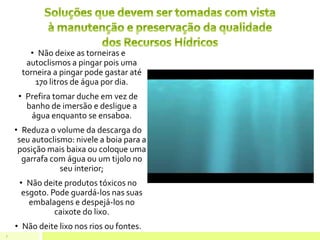 • Não deixe as torneiras e
autoclismos a pingar pois uma
torneira a pingar pode gastar até
170 litros de água por dia.
• Prefira tomar duche em vez de
banho de imersão e desligue a
água enquanto se ensaboa.
• Reduza o volume da descarga do
seu autoclismo: nivele a boia para a
posição mais baixa ou coloque uma
garrafa com água ou um tijolo no
seu interior;
• Não deite produtos tóxicos no
esgoto. Pode guardá-los nas suas
embalagens e despejá-los no
caixote do lixo.
• Não deite lixo nos rios ou fontes.
7
 