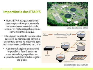 • Numa ETAR as águas residuais
passam por vários processos de
tratamento com o objetivo de
separar os materiais poluentes ou
contaminantes da água.
• Estas águas depois de tratadas são
passíveis da reutilização tanto na
agricultura como na indústria após
tratamento secundário ou terciário.
• A sua reutilização é de extrema
importância face à escassez
crescente de água potável em
especial em determinadas regiões
do globo.
8
 