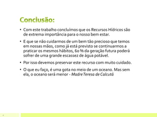 • Com este trabalho concluímos que os Recursos Hídricos são
de extrema importância para o nosso bem estar.
• E que se não cuidarmos de um bem tão precioso que temos
em nossas mãos, como já está previsto se continuarmos a
praticar os mesmos hábitos, 60 % da geração futura poderá
sofrer de uma grande escassez de água potável.
• Por isso devemos preservar este recurso com muito cuidado.
• O que eu faço, é uma gota no meio de um oceano. Mas sem
ela, o oceano será menor - MadreTeresa de Calcutá
9
 