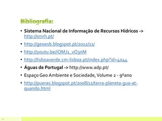 • Sistema Nacional de Informação de Recursos Hídricos ->
http://snirh.pt/
• http://geoesb.blogspot.pt/2012/11/
• http://youtu.be/iOMJ1_vO3nM
• http://lisboaverde.cm-lisboa.pt/index.php?id=4044
• Águas de Portugal -> http://www.adp.pt/
• Espaço Geo Ambiente e Sociedade,Volume 2 - 9ºano
• http://pueras.blogspot.pt/2008/11/terra-planeta-gua-at-
quando.html
10
 