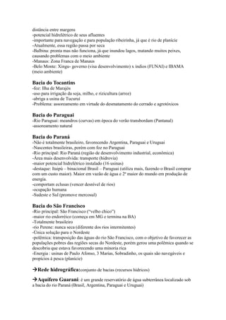 distância entre margens
-potencial hidrelétrico de seus afluentes
-importante para navegação e para população ribeirinha, já que é rio de planície
-Atualmente, essa região passa por seca
-Balbina: pronta mas não funciona, já que inundou lagos, matando muitos peixes,
causando problemas com o meio ambiente
-Manaus: Zona Franca de Manaus
-Belo Monte: Xingu- governo (visa desenvolvimento) x índios (FUNAI) e IBAMA
(meio ambiente)
Bacia do Tocantins
-foz: Ilha de Marajós
-uso para irrigação da soja, milho, e rizicultura (arroz)
-abriga a usina de Tucuruí
-Problema: assoreamento em virtude do desmatamento do cerrado e agrotóxicos
Bacia do Paraguai
-Rio Paraguai: meandros (curvas) em época do verão transbordam (Pantanal)
-assoreamento natural
Bacia do Paraná
-Não é totalmente brasileiro, favorecendo Argentina, Paraguai e Uruguai
-Nascentes brasileiras, porém com foz no Paraguai
-Rio principal: Rio Paraná (região de desenvolvimento industrial, econômica)
-Área mais desenvolvida: transporte (hidrovia)
-maior potencial hidrelétrico instalado (16 usinas)
-destaque: Itaipú – binacional Brasil – Paraguai (utiliza mais, fazendo o Brasil comprar
com um custo maior). Maior em vazão de água e 2ª maior do mundo em produção de
energia.
-comportam eclusas (vencer desnível de rios)
-ocupação humana
-Sudeste e Sul (promove mercosul)
Bacia do São Francisco
-Rio principal: São Francisco (“velho chico”)
-maior rio endorréico (começa em MG e termina na BA)
-Totalmente brasileiro
-rio Perene: nunca seca (diferente dos rios intermitentes)
-Única solução para o Nordeste
-polêmica: transposição das águas do rio São Francisco, com o objetivo de favorecer as
populações pobres das regiões secas do Nordeste, porém gerou uma polêmica quando se
descobriu que estava favorecendo uma minoria rica
-Energia : usinas de Paulo Afonso, 3 Marias, Sobradinho, os quais são navegáveis e
propícios à pesca (planície)
Rede hidrográfica:conjunto de bacias (recursos hídricos)
Aquífero Guarani: é um grande reservatório de água subterrânea localizado sob
a bacia do rio Paraná (Brasil, Argentina, Paraguai e Uruguai)
 