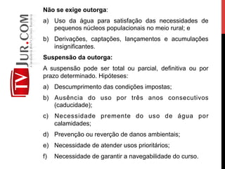 Não se exige outorga:
a)  Uso da água para satisfação das necessidades de
pequenos núcleos populacionais no meio rural; e
b)  Derivações, captações, lançamentos e acumulações
insignificantes.
Suspensão da outorga:
A suspensão pode ser total ou parcial, definitiva ou por
prazo determinado. Hipóteses:
a)  Descumprimento das condições impostas;
b)  Ausência do uso por três anos consecutivos
(caducidade);
c)  Necessidade premente do uso de água por
calamidades;
d)  Prevenção ou reverção de danos ambientais;
e)  Necessidade de atender usos prioritários;
f)  Necessidade de garantir a navegabilidade do curso.
 