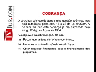 COBRANÇA
A cobrança pelo uso da água é uma questão polêmica, mas
está autorizada pelos arts. 19 a 22 da Lei 9433/97. A
doutrina diz que esta cobrança já era autorizada pelo
antigo Código de Águas de 1934.
Os objetivos da cobrança (art. 19) são:
a)  Reconhecer a água como bem econômico;
b)  Incentivar a racionalização do uso da água;
c)  Obter recursos financeiros para o financiamento dos
programas.
 