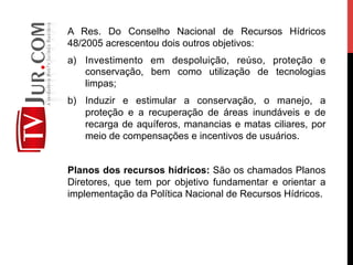 A Res. Do Conselho Nacional de Recursos Hídricos
48/2005 acrescentou dois outros objetivos:
a)  Investimento em despoluição, reúso, proteção e
conservação, bem como utilização de tecnologias
limpas;
b)  Induzir e estimular a conservação, o manejo, a
proteção e a recuperação de áreas inundáveis e de
recarga de aquíferos, manancias e matas ciliares, por
meio de compensações e incentivos de usuários.
Planos dos recursos hídricos: São os chamados Planos
Diretores, que tem por objetivo fundamentar e orientar a
implementação da Política Nacional de Recursos Hídricos.
 