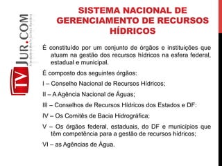 SISTEMA NACIONAL DE
GERENCIAMENTO DE RECURSOS
HÍDRICOS
É constituído por um conjunto de órgãos e instituições que
atuam na gestão dos recursos hídricos na esfera federal,
estadual e municipal.
É composto dos seguintes órgãos:
I – Conselho Nacional de Recursos Hídricos;
II – A Agência Nacional de Águas;
III – Conselhos de Recursos Hídricos dos Estados e DF:
IV – Os Comitês de Bacia Hidrográfica;
V – Os órgãos federal, estaduais, do DF e municípios que
têm competência para a gestão de recursos hídricos;
VI – as Agências de Água.
 