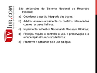 São atribuições do Sistema Nacional de Recursos
Hídricos:
a)  Coordenar a gestão integrada das águas;
b)  Arbitrar administrativamente os conflitos relacionados
com os recursos hídricos;
c)  Implementar a Política Nacional de Recursos Hídricos;
d)  Planejar, regular e controlar o uso, a preservação e a
recuperação dos recursos hídricos;
e)  Promover a cobrança pelo uso da água.
 