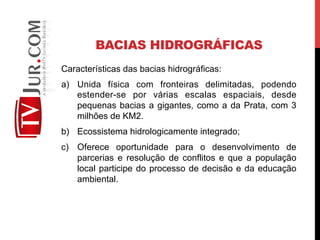 BACIAS HIDROGRÁFICAS
Características das bacias hidrográficas:
a)  Unida física com fronteiras delimitadas, podendo
estender-se por várias escalas espaciais, desde
pequenas bacias a gigantes, como a da Prata, com 3
milhões de KM2.
b)  Ecossistema hidrologicamente integrado;
c)  Oferece oportunidade para o desenvolvimento de
parcerias e resolução de conflitos e que a população
local participe do processo de decisão e da educação
ambiental.
 