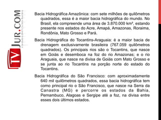Bacia Hidrográfica Amazônica: com sete milhões de quilômetros
quadrados, essa é a maior bacia hidrográfica do mundo. No
Brasil, ela compreende uma área de 3.870.000 km², estando
presente nos estados do Acre, Amapá, Amazonas, Roraima,
Rondônia, Mato Grosso e Pará.
Bacia Hidrográfica do Tocantins-Araguaia: é a maior bacia de
drenagem exclusivamente brasileira (767.059 quilômetros
quadrados). Os principais rios são o Tocantins, que nasce
em Goiás e desemboca na foz do rio Amazonas; e o rio
Araguaia, que nasce na divisa de Goiás com Mato Grosso e
se junta ao rio Tocantins na porção norte do estado do
Tocantins.
Bacia Hidrográfica do São Francisco: com aproximadamente
640 mil quilômetros quadrados, essa bacia hidrográfica tem
como principal rio o São Francisco, que nasce na Serra da
Canastra (MG) e percorre os estados da Bahia,
Pernambuco, Alagoas e Sergipe até a foz, na divisa entre
esses dois últimos estados.
 