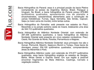 Bacia Hidrográfica do Paraná: essa é a principal porção da bacia Platina
(compreende os países da Argentina, Bolívia, Brasil, Paraguai e
Uruguai). No Brasil, a bacia hidrográfica do Paraná possui 879.860
quilômetros quadrados, apresentando rios de planalto e
encachoeirados, características elementares para a construção de
usinas hidrelétricas: Furnas, Água Vermelha, São Simão, Capivari,
Itaipu (a maior usina do mundo), entre tantas outras.
Bacia Hidrográfica do Parnaíba: está presente nos estados do Piauí,
Maranhão e na porção extremo oeste do Ceará, totalizando uma área
de 344.112 quilômetros quadrados.
Bacia Hidrográfica do Atlântico Nordeste Oriental: com extensão de
287.348 quilômetros quadrados, a bacia hidrográfica do Atlântico
Nordeste Oriental está presente em cinco estados nordestinos: Piauí,
Ceará, Rio Grande do Norte, Paraíba, Pernambuco e Alagoas.
Bacia Hidrográfica Atlântico Nordeste Ocidental: seus principais rios são o
Gurupi, Pericumã, Mearim, Itapecuru Munim e Turiaçu. Essa bacia de
drenagem possui 254.100 quilômetros quadrados, compreendendo
áreas do Maranhão e Pará.
Bacia Hidrográfica Atlântico Leste: com extensão de 374.677 quilômetros
quadrados, essa bacia hidrográfica engloba os estados de Sergipe,
Bahia, Minas Gerais e Espírito Santo. Em sua região é possível
encontrar fragmentos de Mata Atlântica, Caatinga, Cerrado e
vegetação costeira.
 