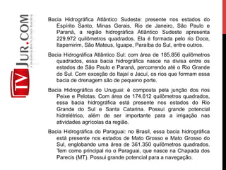 Bacia Hidrográfica Atlântico Sudeste: presente nos estados do
Espírito Santo, Minas Gerais, Rio de Janeiro, São Paulo e
Paraná, a região hidrográfica Atlântico Sudeste apresenta
229.972 quilômetros quadrados. Ela é formada pelo rio Doce,
Itapemirim, São Mateus, Iguape, Paraíba do Sul, entre outros.
Bacia Hidrográfica Atlântico Sul: com área de 185.856 quilômetros
quadrados, essa bacia hidrográfica nasce na divisa entre os
estados de São Paulo e Paraná, percorrendo até o Rio Grande
do Sul. Com exceção do Itajaí e Jacuí, os rios que formam essa
bacia de drenagem são de pequeno porte.
Bacia Hidrográfica do Uruguai: é composta pela junção dos rios
Peixe e Pelotas. Com área de 174.612 quilômetros quadrados,
essa bacia hidrográfica está presente nos estados do Rio
Grande do Sul e Santa Catarina. Possui grande potencial
hidrelétrico, além de ser importante para a irrigação nas
atividades agrícolas da região.
Bacia Hidrográfica do Paraguai: no Brasil, essa bacia hidrográfica
está presente nos estados de Mato Grosso e Mato Grosso do
Sul, englobando uma área de 361.350 quilômetros quadrados.
Tem como principal rio o Paraguai, que nasce na Chapada dos
Parecis (MT). Possui grande potencial para a navegação.
 