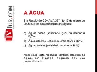 A ÁGUA
É a Resolução CONAMA 357, de 17 de março de
2005 que faz a classificação das águas:
a)  Águas doces (salinidade igual ou inferior a
0,5%);
b)  Água salobras (salinidade entre 0,5% a 30%);
c)  Águas salinas (salinidade superior a 30%).
Além disso, esta resolução também classifica as
águas em classes, segundo seu uso
preponderande.
 
