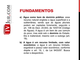 FUNDAMENTOS
a)  Água como bem de domínio público: esse
recurso natural engloba a água superficial e a
subterrânea, sendo que as águas pluviais
podem ser captadas livremente, segundo o
art. 108 do Decr. 24.643, de 10/07/34 (Código
de Águas). A água é um bem de uso comum
do povo, mas está sob o domínio do Estado.
Ela é inalienável, mesmo com a outorga (art.
18).
b)  A água é um recurso limitado, com valor
econômico: a água é um recurso limitado,
esgotável e possui valor econômico, conforme
dispõe o art. 19, I, da Lei 9433/97. Busca
evitar o desperdício.
 