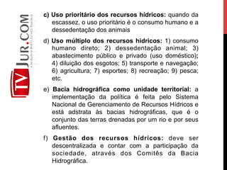 c) Uso prioritário dos recursos hídricos: quando da
escassez, o uso prioritário é o consumo humano e a
dessedentação dos animais
d) Uso múltiplo dos recursos hídricos: 1) consumo
humano direto; 2) dessedentação animal; 3)
abastecimento público e privado (uso doméstico);
4) diluição dos esgotos; 5) transporte e navegação;
6) agricultura; 7) esportes; 8) recreação; 9) pesca;
etc.
e) Bacia hidrográfica como unidade territorial: a
implementação da política é feita pelo Sistema
Nacional de Gerenciamento de Recursos Hídricos e
está adstrata às bacias hidrográficas, que é o
conjunto das terras drenadas por um rio e por seus
afluentes.
f) Gestão dos recursos hídricos: deve ser
descentralizada e contar com a participação da
sociedade, através dos Comitês da Bacia
Hidrográfica.
 