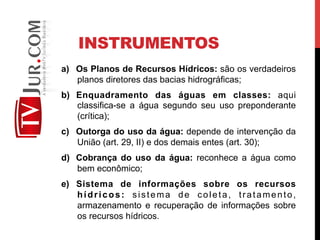 INSTRUMENTOS
a)  Os Planos de Recursos Hídricos: são os verdadeiros
planos diretores das bacias hidrográficas;
b)  Enquadramento das águas em classes: aqui
classifica-se a água segundo seu uso preponderante
(crítica);
c)  Outorga do uso da água: depende de intervenção da
União (art. 29, II) e dos demais entes (art. 30);
d)  Cobrança do uso da água: reconhece a água como
bem econômico;
e)  Sistema de informações sobre os recursos
hídricos: sistema de coleta, tratamento,
armazenamento e recuperação de informações sobre
os recursos hídricos.
 