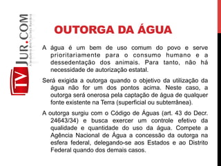 OUTORGA DA ÁGUA
A água é um bem de uso comum do povo e serve
prioritariamente para o consumo humano e a
dessedentação dos animais. Para tanto, não há
necessidade de autorização estatal.
Será exigida a outorga quando o objetivo da utilização da
água não for um dos pontos acima. Neste caso, a
outorga será onerosa pela captação de água de qualquer
fonte existente na Terra (superficial ou subterrânea).
A outorga surgiu com o Código de Águas (art. 43 do Decr.
24643/34) e busca exercer um controle efetivo da
qualidade e quantidade do uso da água. Compete a
Agência Nacional de Água a concessão da outorga na
esfera federal, delegando-se aos Estados e ao Distrito
Federal quando dos demais casos.
 
