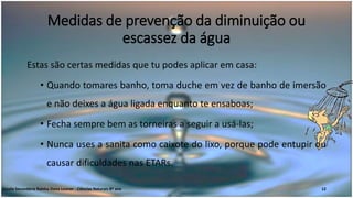 Medidas de prevenção da diminuição ou
escassez da água
Estas são certas medidas que tu podes aplicar em casa:
• Quando tomares banho, toma duche em vez de banho de imersão
e não deixes a água ligada enquanto te ensaboas;
• Fecha sempre bem as torneiras a seguir a usá-las;
• Nunca uses a sanita como caixote do lixo, porque pode entupir ou
causar dificuldades nas ETARs.
Escola Secundária Rainha Dona Leonor - Ciências Naturais 8º ano 12
 