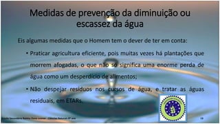 Medidas de prevenção da diminuição ou
escassez da água
Eis algumas medidas que o Homem tem o dever de ter em conta:
• Praticar agricultura eficiente, pois muitas vezes há plantações que
morrem afogadas, o que não só significa uma enorme perda de
água como um desperdício de alimentos;
• Não despejar resíduos nos cursos de água, e tratar as águas
residuais, em ETARs.
Escola Secundária Rainha Dona Leonor - Ciências Naturais 8º ano 13
 