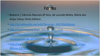Fontes
• Bioterra | Ciências Naturais 8º Ano, de Lucinda Motta, Maria dos
Anjos Viana; Porto Editora.
• http://pt.wikipedia.org/wiki/Recursos_h%C3%ADdricos
• http://cienciomania.blogs.sapo.pt/1091.html
• http://filipedebarros.wordpress.com/2009/04/29/recursos-hidricos-
consequecias-da-utilizacao-da-agua/
• http://www.slideshare.net/nunocorreia/powerpoint-1-recursos-
hdricos-1270534
Escola Secundária Rainha Dona Leonor - Ciências Naturais 8º ano 15
 