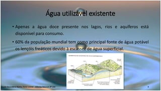 Água utilizável existente
• Apenas a água doce presente nos lagos, rios e aquíferos está
disponível para consumo.
• 60% da população mundial tem como principal fonte de água potável
os lençóis freáticos devido à escassez de água superficial.
Escola Secundária Rainha Dona Leonor - Ciências Naturais 8º ano 4
 