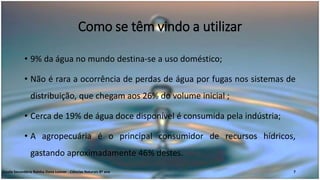 Como se têm vindo a utilizar
• 9% da água no mundo destina-se a uso doméstico;
• Não é rara a ocorrência de perdas de água por fugas nos sistemas de
distribuição, que chegam aos 26% do volume inicial ;
• Cerca de 19% de água doce disponível é consumida pela indústria;
• A agropecuária é o principal consumidor de recursos hídricos,
gastando aproximadamente 46% destes.
Escola Secundária Rainha Dona Leonor - Ciências Naturais 8º ano 7
 