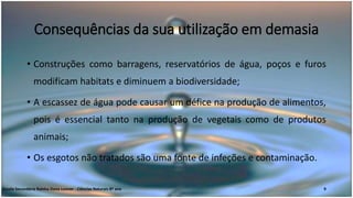 Consequências da sua utilização em demasia
• Construções como barragens, reservatórios de água, poços e furos
modificam habitats e diminuem a biodiversidade;
• A escassez de água pode causar um défice na produção de alimentos,
pois é essencial tanto na produção de vegetais como de produtos
animais;
• Os esgotos não tratados são uma fonte de infeções e contaminação.
Escola Secundária Rainha Dona Leonor - Ciências Naturais 8º ano 9
 