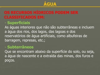 ÁGUA OS RECURSOS HÍDRICOS PODEM SER CLASSIFICADOS EM: Superficiais As águas interiores que não são subterrâneas e incluem a água dos rios, dos lagos, das lagoas e dos reservatórios de água artificiais, como albufeiras de barragem, represas, etc.; Subterrâneos Que se encontram abaixo da superfície do solo, ou seja, a água de nascente e a extraída das minas, dos furos e poços. 
