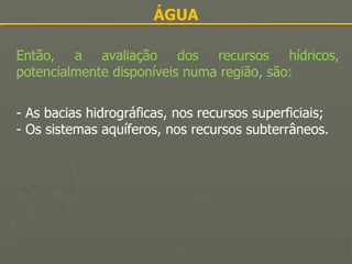 ÁGUA Então, a avaliação dos recursos hídricos, potencialmente disponíveis numa região, são: - As bacias hidrográficas, nos recursos superficiais; - Os sistemas aquíferos, nos recursos subterrâneos. 