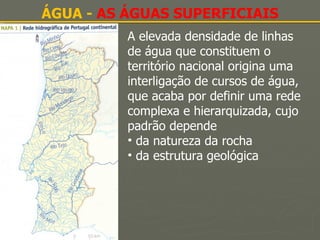 ÁGUA -  AS ÁGUAS SUPERFICIAIS A elevada densidade de linhas de água que constituem o território nacional origina uma interligação de cursos de água, que acaba por definir uma rede complexa e hierarquizada, cujo padrão depende da natureza da rocha  da estrutura geológica 
