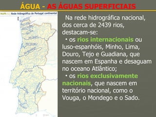 ÁGUA -  AS ÁGUAS SUPERFICIAIS Na rede hidrográfica nacional, dos cerca de 2439 rios, destacam-se: os  rios internacionais   ou luso-espanhóis, Minho, Lima, Douro, Tejo e Guadiana, que nascem em Espanha e desaguam no oceano Atlântico; os  rios exclusivamente nacionais , que nascem em território nacional, como o Vouga, o Mondego e o Sado. 