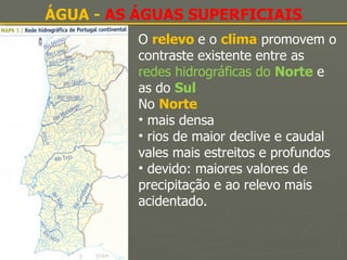ÁGUA -  AS ÁGUAS SUPERFICIAIS O  relevo   e o  clima  promovem o contraste existente entre as  redes hidrográficas do  Norte   e as do  Sul No  Norte   mais densa rios de maior declive e caudal vales mais estreitos e profundos devido: maiores valores de precipitação e ao relevo mais acidentado. 