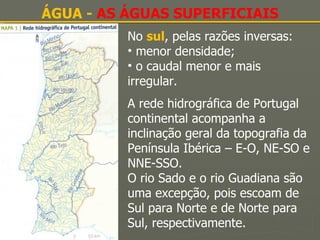 ÁGUA -  AS ÁGUAS SUPERFICIAIS No  sul , pelas razões inversas: menor densidade; o caudal menor e mais irregular. A rede hidrográfica de Portugal continental acompanha a inclinação geral da topografia da Península Ibérica – E-O, NE-SO e NNE-SSO. O rio Sado e o rio Guadiana são uma excepção, pois escoam de Sul para Norte e de Norte para Sul, respectivamente. 