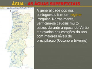 ÁGUA -  AS ÁGUAS SUPERFICIAIS A generalidade dos rios portugueses tem um  regime  irregular. Normalmente, verificam-se caudais muito baixos durante a época de Verão e elevados nas estações do ano com maiores níveis de precipitação (Outono e Inverno). 