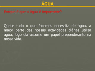 ÁGUA Porque é que a água é importante? Quase tudo o que fazemos necessita de água, a maior parte das nossas actividades diárias utiliza água, logo ela assume um papel preponderante na nossa vida. 