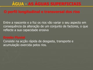 ÁGUA -  AS ÁGUAS SUPERFICIAIS O perfil longitudinal e transversal dos rios Entre a nascente e a foz os rios vão variar o seu aspecto em consequência da alteração de um conjunto de factores, o que reflecte a sua capacidade erosiva Erosão Fluvial Consiste na acção rápida de desgasta, transporte e acumulação exercida pelos rios. 