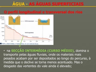 O perfil longitudinal e transversal dos rios ÁGUA -  AS ÁGUAS SUPERFICIAIS na  SECÇÃO INTERMÉDIA (CURSO MÉDIO) ,   domina o transporte pelas águas fluviais, onde os materiais mais pesados acabam por ser depositados ao longo do percurso, à medida que o declive se torna menos acentuado. Mas o desgaste das vertentes do vale ainda é elevado; 
