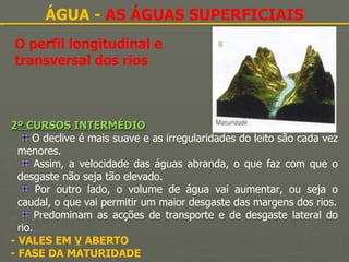 O perfil longitudinal e transversal dos rios ÁGUA -  AS ÁGUAS SUPERFICIAIS 2º CURSOS INTERMÉDIO O declive é mais suave e as irregularidades do leito são cada vez menores. Assim, a velocidade das águas abranda, o que faz com que o desgaste não seja tão elevado. Por outro lado, o volume de água vai aumentar, ou seja o caudal, o que vai permitir um maior desgaste das margens dos rios. Predominam as acções de transporte e de desgaste lateral do rio. - VALES EM  V  ABERTO - FASE DA MATURIDADE 