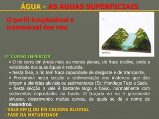 O perfil longitudinal e transversal dos rios ÁGUA -  AS ÁGUAS SUPERFICIAIS 3º CURSO INFERIOR O rio corre em áreas mais ou menos planas, de fraco declive, onde a velocidade das suas águas é reduzida. Nesta fase, o rio tem fraca capacidade de desgaste e de transporte. Predomina nesta secção a sedimentação dos materiais que dão origem a planícies aluviais ou sedimentares (Ex: Mondego Tejo e Sado. Nesta secção o vale é bastante largo e baixo, normalmente com sedimentos depositados no fundo. O traçado do rio é geralmente sinuoso, descrevendo muitas curvas, às quais se dá o nome de  meandros. - VALE EM  U  OU EM CALEIRA ALUVIAL - FASE DA MATURIDADE 