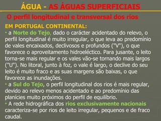 O perfil longitudinal e transversal dos rios ÁGUA -  AS ÁGUAS SUPERFICIAIS EM PORTUGAL CONTINENTAL: a  Norte do Tejo ,  dado o carácter acidentado do relevo, o perfil longitudinal é muito irregular, o que leva ao predomínio de vales encaixados, declivosos e profundos ("V"), o que favorece o aproveitamento hidroeléctico. Para jusante, o leito torna-se mais regular e os vales vão-se tornando mais largos ("U"). No litoral, junto à foz, o vale é largo, o declive do seu leito é muito fraco e as suas margens são baixas, o que favorece as inundações. a  Sul do Tejo , o perfil longitudinal dos rios é mais regular, devido ao relevo menos acidentado e ao predomínio das planícies muito próximos do perfil de equilíbrio. A rede hidrográfica dos  rios exclusivamente nacionais  caracteriza-se por rios de leito irregular, pequenos e de fraco caudal. 