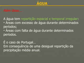 ÁGUA Além disso… A água tem  repartição espacial e temporal irregular : Áreas com excesso de água durante determinados períodos; Áreas com falta de água durante determinados períodos. É o caso de Portugal… Em consequência de uma desigual repartição da precipitação média anual. 