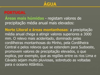 ÁGUA PORTUGAL Áreas mais húmidas  - registam valores de precipitação média anual mais elevados: Norte Litoral e áreas montanhosas :  a precipitação média anual chega a atingir valores superiores a 3000 mm. O relevo mais acidentado, dominado pelas cordilheiras montanhosas do Minho, pela Cordilheira Central e pelos relevos que se estendem para Sudoeste, promovem valores de precipitação elevados, o que explica, por exemplo, que as regiões entre os rios Lima e Cávado sejam muito pluviosas, sobretudo as voltadas para o oceano Atlântico. 