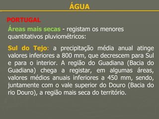 ÁGUA PORTUGAL Áreas mais secas   - registam os menores quantitativos pluviométricos: Sul do Tejo :  a precipitação média anual atinge valores inferiores a 800 mm, que decrescem para Sul e para o interior. A região do Guadiana (Bacia do Guadiana) chega a registar, em algumas áreas, valores médios anuais inferiores a 450 mm, sendo, juntamente com o vale superior do Douro (Bacia do rio Douro), a região mais seca do território. 