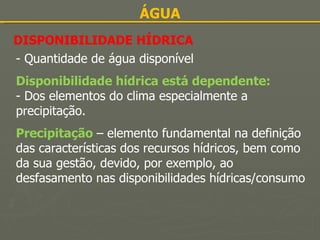 ÁGUA DISPONIBILIDADE HÍDRICA - Quantidade de água disponível   Disponibilidade hídrica está dependente: - Dos elementos do clima especialmente a precipitação.   Precipitação   – elemento fundamental na definição das características dos recursos hídricos, bem como da sua gestão, devido, por exemplo, ao desfasamento nas disponibilidades hídricas/consumo 