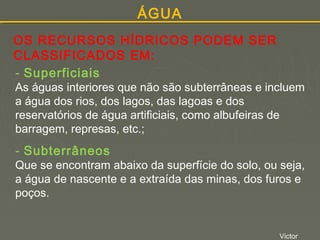 ÁGUA
OS RECURSOS HÍDRICOS PODEM SER
CLASSIFICADOS EM:
- Superficiais

As águas interiores que não são subterrâneas e incluem
a água dos rios, dos lagos, das lagoas e dos
reservatórios de água artificiais, como albufeiras de
barragem, represas, etc.;

- Subterrâneos

Que se encontram abaixo da superfície do solo, ou seja,
a água de nascente e a extraída das minas, dos furos e
poços.

Victor

 