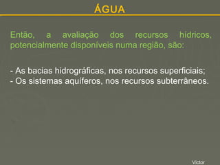 ÁGUA
Então, a avaliação dos recursos hídricos,
potencialmente disponíveis numa região, são:
- As bacias hidrográficas, nos recursos superficiais;
- Os sistemas aquíferos, nos recursos subterrâneos.

Victor

 