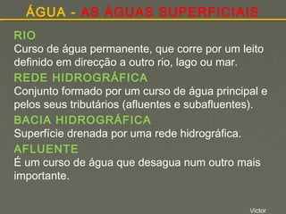 ÁGUA - AS ÁGUAS SUPERFICIAIS
RIO
Curso de água permanente, que corre por um leito
definido em direcção a outro rio, lago ou mar.
REDE HIDROGRÁFICA
Conjunto formado por um curso de água principal e
pelos seus tributários (afluentes e subafluentes).
BACIA HIDROGRÁFICA
Superfície drenada por uma rede hidrográfica.
AFLUENTE
É um curso de água que desagua num outro mais
importante.
Victor

 